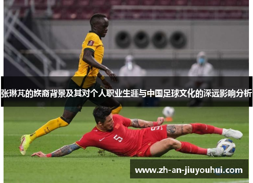 张琳芃的族裔背景及其对个人职业生涯与中国足球文化的深远影响分析 张琳芃的族裔背景及其对个人职业生涯与中国足球文化的深远影响分析