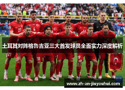 土耳其对阵格鲁吉亚三大首发球员全面实力深度解析