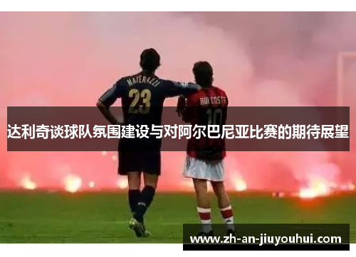 达利奇谈球队氛围建设与对阿尔巴尼亚比赛的期待展望