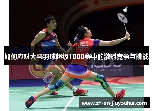 如何应对大马羽球超级1000赛中的激烈竞争与挑战 如何应对大马羽球超级1000赛中的激烈竞争与挑战