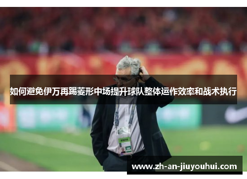如何避免伊万再踢菱形中场提升球队整体运作效率和战术执行 如何避免伊万再踢菱形中场提升球队整体运作效率和战术执行