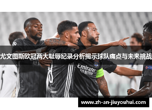 尤文图斯欧冠两大耻辱纪录分析揭示球队痛点与未来挑战