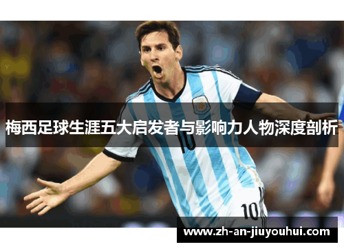 梅西足球生涯五大启发者与影响力人物深度剖析 梅西足球生涯五大启发者与影响力人物深度剖析