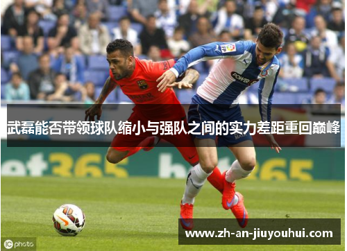 武磊能否带领球队缩小与强队之间的实力差距重回巅峰 武磊能否带领球队缩小与强队之间的实力差距重回巅峰