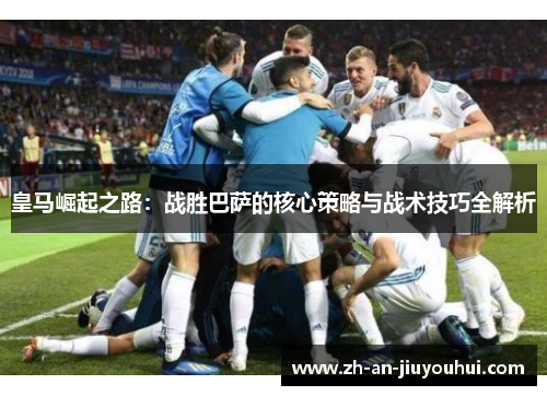 皇马崛起之路:战胜巴萨的核心策略与战术技巧全解析 皇马崛起之路:战胜巴萨的核心策略与战术技巧全解析