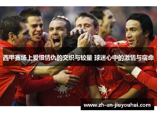 西甲赛场上爱恨情仇的交织与较量 球迷心中的激情与宿命 西甲赛场上爱恨情仇的交织与较量 球迷心中的激情与宿命