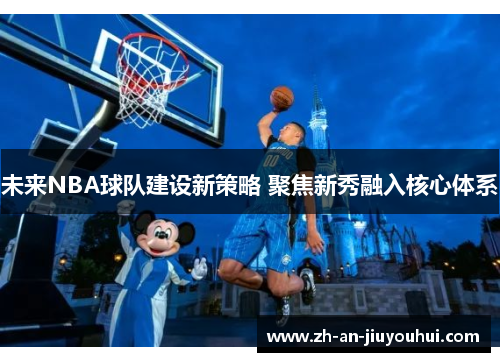未来NBA球队建设新策略 聚焦新秀融入核心体系 未来NBA球队建设新策略 聚焦新秀融入核心体系